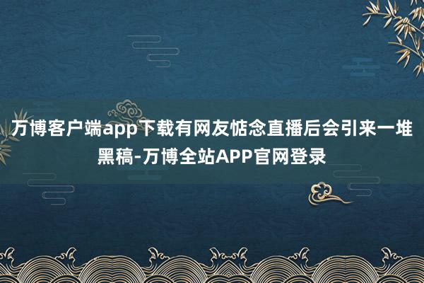 万博客户端app下载有网友惦念直播后会引来一堆黑稿-万博全站APP官网登录