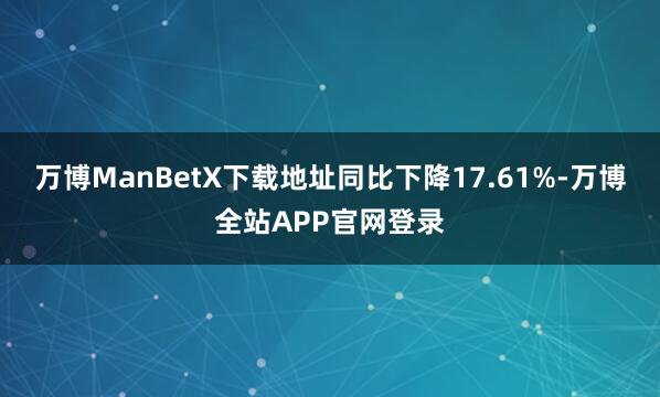 万博ManBetX下载地址同比下降17.61%-万博全站APP官网登录