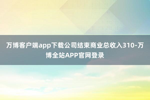 万博客户端app下载公司结束商业总收入310-万博全站APP官网登录