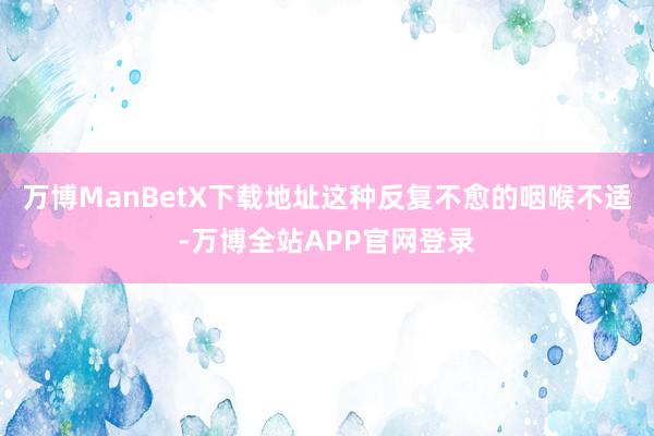 万博ManBetX下载地址这种反复不愈的咽喉不适-万博全站APP官网登录