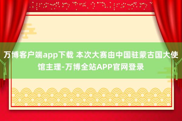 万博客户端app下载 本次大赛由中国驻蒙古国大使馆主理-万博全站APP官网登录