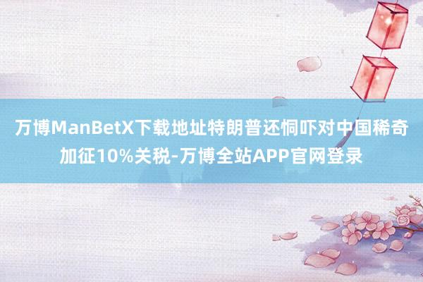 万博ManBetX下载地址特朗普还恫吓对中国稀奇加征10%关税-万博全站APP官网登录