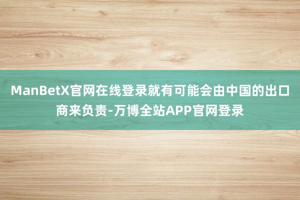 ManBetX官网在线登录就有可能会由中国的出口商来负责-万博全站APP官网登录