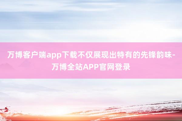 万博客户端app下载不仅展现出特有的先锋韵味-万博全站APP官网登录