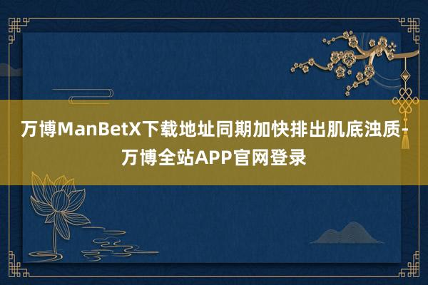 万博ManBetX下载地址同期加快排出肌底浊质-万博全站APP官网登录