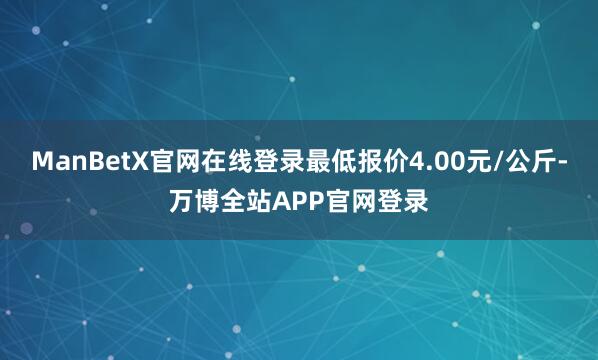 ManBetX官网在线登录最低报价4.00元/公斤-万博全站APP官网登录