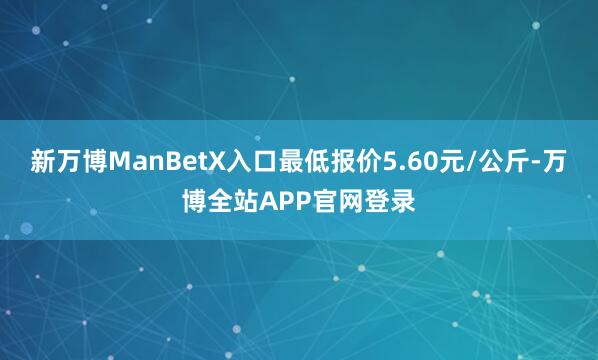 新万博ManBetX入口最低报价5.60元/公斤-万博全站APP官网登录