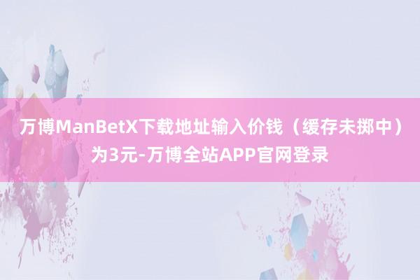 万博ManBetX下载地址输入价钱（缓存未掷中）为3元-万博全站APP官网登录