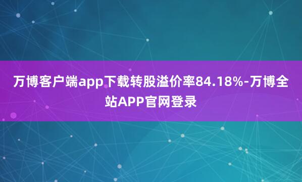 万博客户端app下载转股溢价率84.18%-万博全站APP官网登录