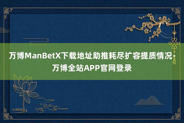 万博ManBetX下载地址助推耗尽扩容提质情况-万博全站APP官网登录