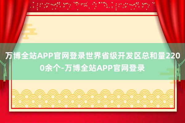 万博全站APP官网登录世界省级开发区总和量2200余个-万博全站APP官网登录