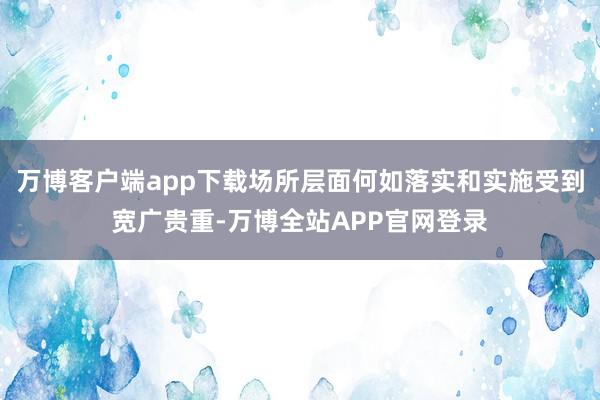 万博客户端app下载场所层面何如落实和实施受到宽广贵重-万博全站APP官网登录