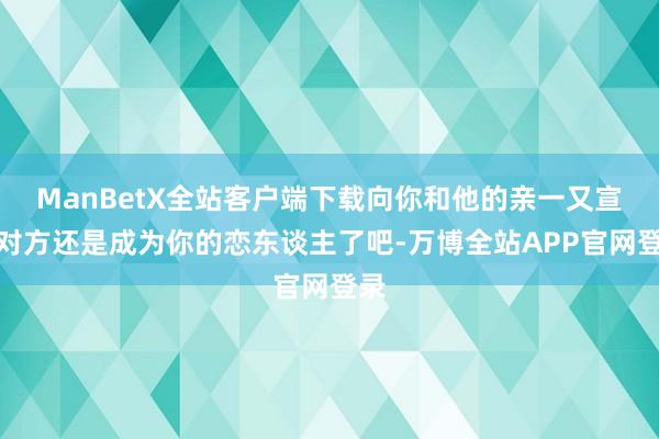 ManBetX全站客户端下载向你和他的亲一又宣告对方还是成为你的恋东谈主了吧-万博全站APP官网登录
