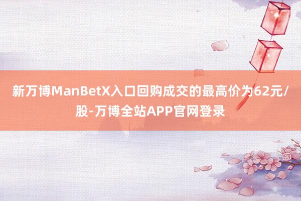新万博ManBetX入口回购成交的最高价为62元/股-万博全站APP官网登录