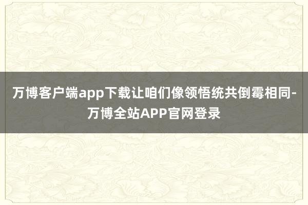 万博客户端app下载让咱们像领悟统共倒霉相同-万博全站APP官网登录
