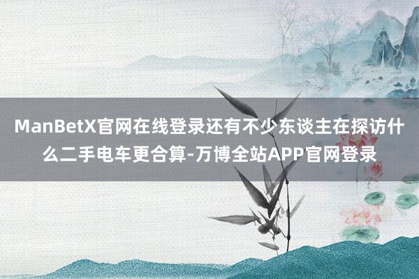 ManBetX官网在线登录还有不少东谈主在探访什么二手电车更合算-万博全站APP官网登录
