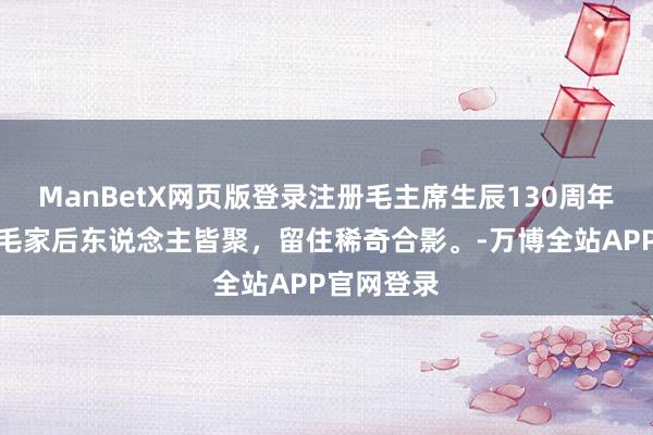 ManBetX网页版登录注册毛主席生辰130周年，李敏与毛家后东说念主皆聚，留住稀奇合影。-万博全站APP官网登录