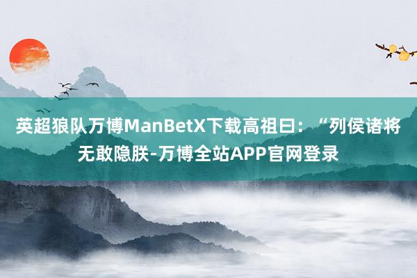 英超狼队万博ManBetX下载高祖曰：“列侯诸将无敢隐朕-万博全站APP官网登录