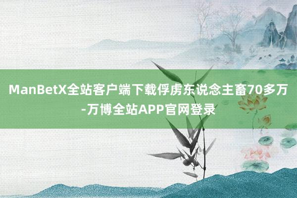 ManBetX全站客户端下载俘虏东说念主畜70多万-万博全站APP官网登录