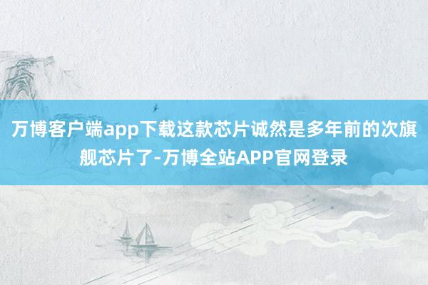万博客户端app下载这款芯片诚然是多年前的次旗舰芯片了-万博全站APP官网登录