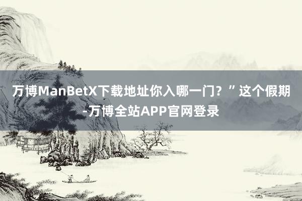 万博ManBetX下载地址你入哪一门？”这个假期-万博全站APP官网登录