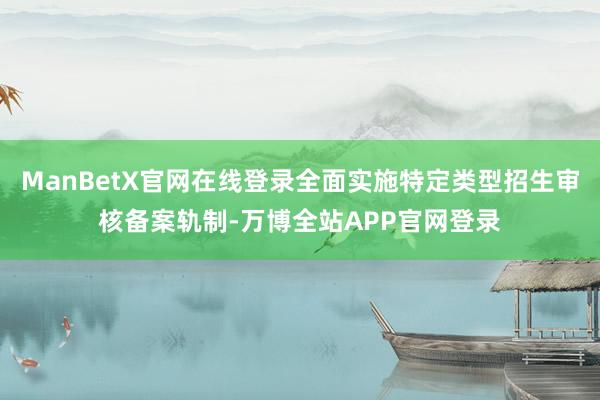 ManBetX官网在线登录全面实施特定类型招生审核备案轨制-万博全站APP官网登录