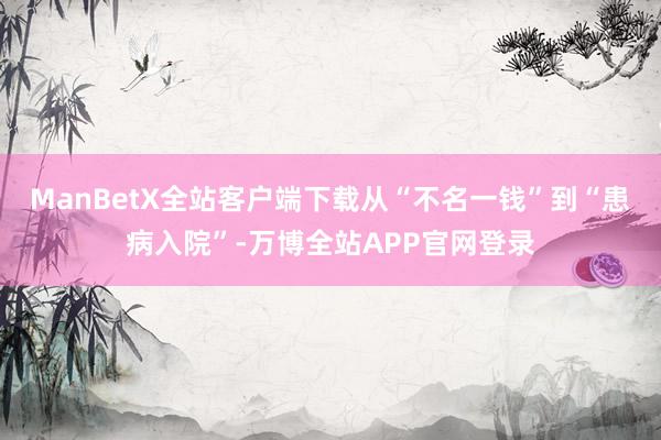 ManBetX全站客户端下载从“不名一钱”到“患病入院”-万博全站APP官网登录