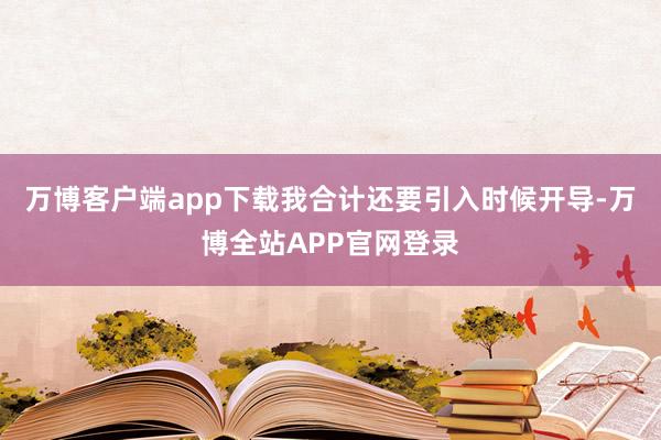 万博客户端app下载我合计还要引入时候开导-万博全站APP官网登录