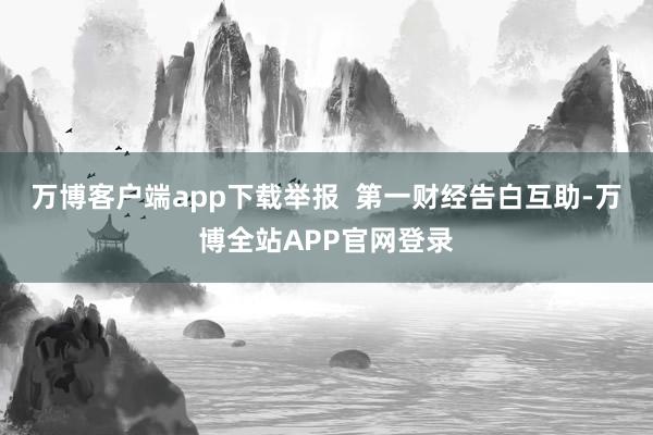 万博客户端app下载举报  第一财经告白互助-万博全站APP官网登录
