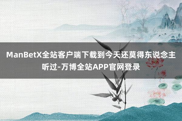 ManBetX全站客户端下载到今天还莫得东说念主听过-万博全站APP官网登录