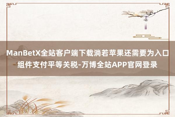 ManBetX全站客户端下载淌若苹果还需要为入口组件支付平等关税-万博全站APP官网登录