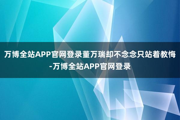 万博全站APP官网登录董万瑞却不念念只站着教悔-万博全站APP官网登录