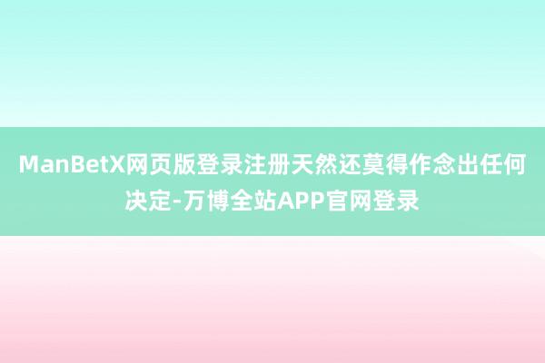 ManBetX网页版登录注册天然还莫得作念出任何决定-万博全站APP官网登录