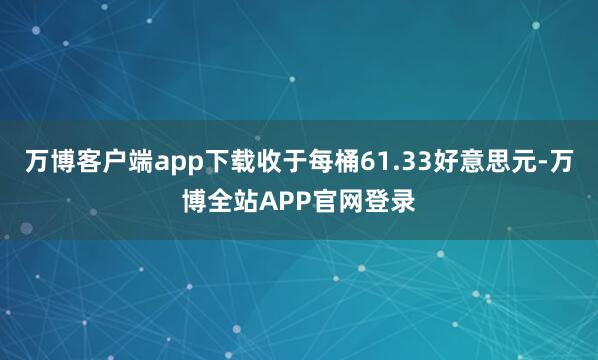 万博客户端app下载收于每桶61.33好意思元-万博全站APP官网登录