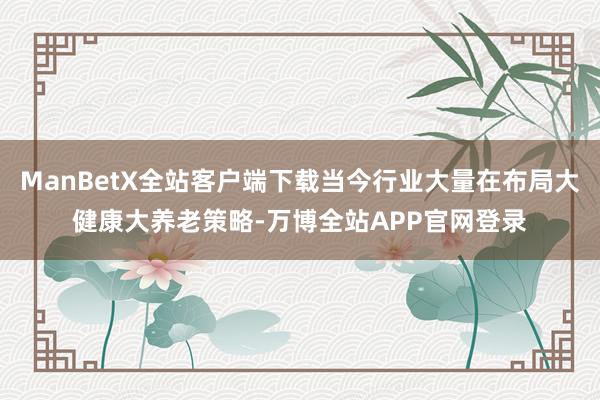 ManBetX全站客户端下载当今行业大量在布局大健康大养老策略-万博全站APP官网登录