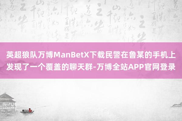 英超狼队万博ManBetX下载民警在鲁某的手机上发现了一个覆盖的聊天群-万博全站APP官网登录