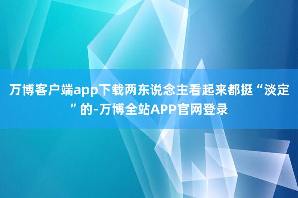 万博客户端app下载两东说念主看起来都挺“淡定”的-万博全站APP官网登录