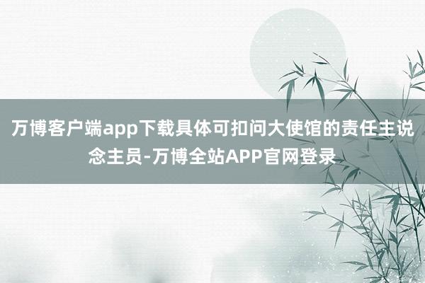 万博客户端app下载具体可扣问大使馆的责任主说念主员-万博全站APP官网登录