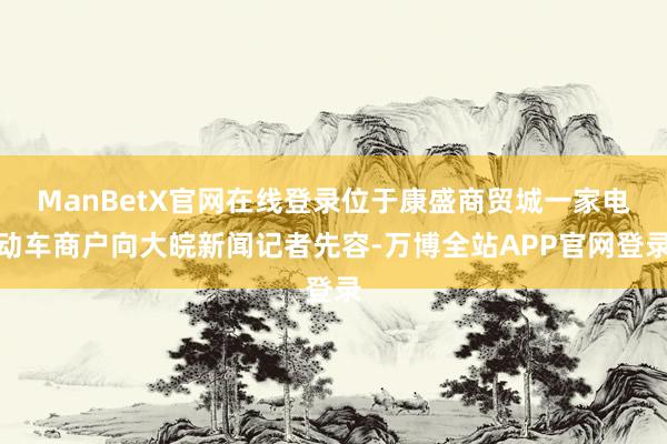 ManBetX官网在线登录位于康盛商贸城一家电动车商户向大皖新闻记者先容-万博全站APP官网登录
