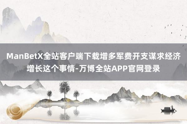 ManBetX全站客户端下载增多军费开支谋求经济增长这个事情-万博全站APP官网登录