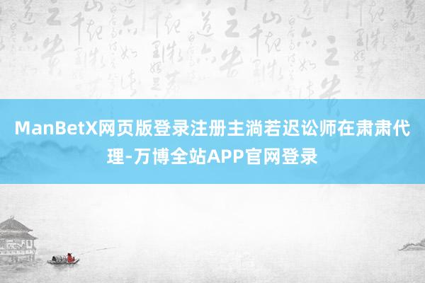 ManBetX网页版登录注册主淌若迟讼师在肃肃代理-万博全站APP官网登录