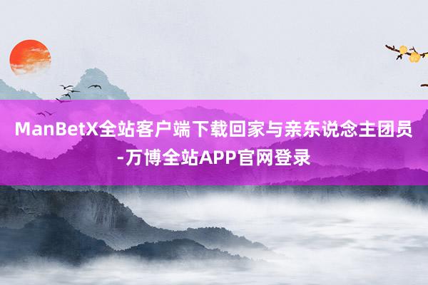 ManBetX全站客户端下载回家与亲东说念主团员-万博全站APP官网登录