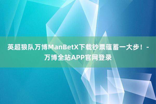 英超狼队万博ManBetX下载钞票蕴蓄一大步！-万博全站APP官网登录