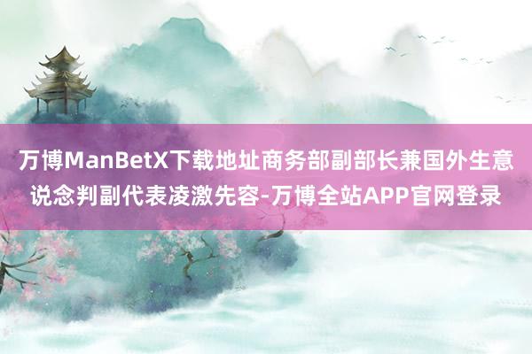 万博ManBetX下载地址商务部副部长兼国外生意说念判副代表凌激先容-万博全站APP官网登录